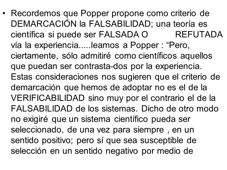 Recordemos que Popper propone como criterio de DEMARCACIÓN la FALSABILIDAD; una teoría es científica si puede ser FALSADA O REFUTADA vía la experiencia.....leamos a Popper : Pero, ciertamente, sólo admitiré como científicos aquellos que puedan ser contrasta-dos por la experiencia.