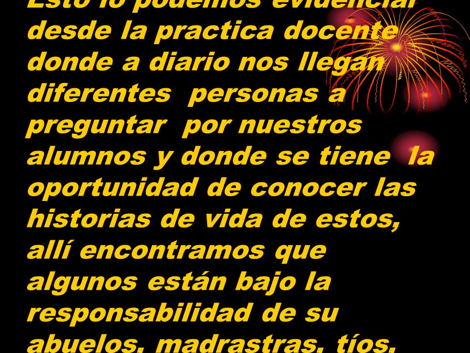 Esto lo podemos evidenciar desde la practica docente donde a diario nos llegan diferentes personas a preguntar por nuestros alumnos y donde se tiene la oportunidad de conocer las historias de vida de estos, allí encontramos que algunos están bajo la responsabilidad de su abuelos, madrastras, tíos,
