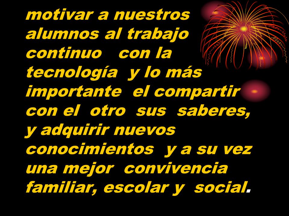 motivar a nuestros alumnos al trabajo continuo con la tecnología y lo más importante el compartir con el otro sus saberes, y adquirir nuevos conocimientos y a su vez una mejor convivencia familiar, escolar y social.