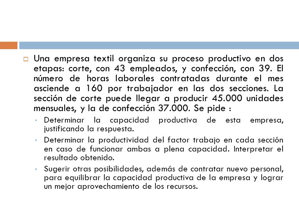 Una empresa textil organiza su proceso productivo en dos etapas: corte, con 43 empleados, y confección, con 39. El número de horas laborales contratadas durante el mes asciende a 160 por trabajador en las dos secciones. La sección de corte puede llegar a producir unidades mensuales, y la de confección Se pide :