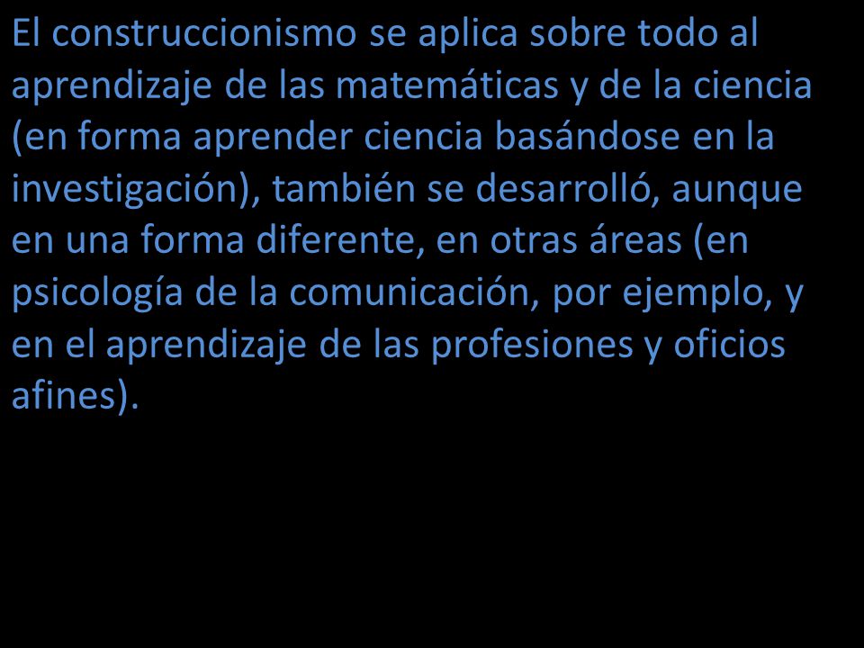 El construccionismo se aplica sobre todo al aprendizaje de las matemáticas y de la ciencia (en forma aprender ciencia basándose en la investigación), también se desarrolló, aunque en una forma diferente, en otras áreas (en psicología de la comunicación, por ejemplo, y en el aprendizaje de las profesiones y oficios afines).