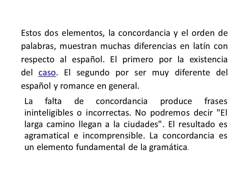 Estos dos elementos, la concordancia y el orden de palabras, muestran muchas diferencias en latín con respecto al español. El primero por la existencia del caso. El segundo por ser muy diferente del español y romance en general.