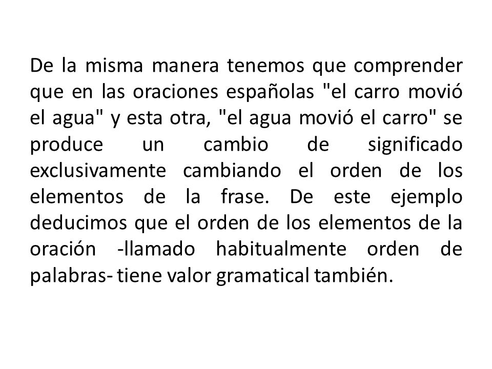 De la misma manera tenemos que comprender que en las oraciones españolas el carro movió el agua y esta otra, el agua movió el carro se produce un cambio de significado exclusivamente cambiando el orden de los elementos de la frase.