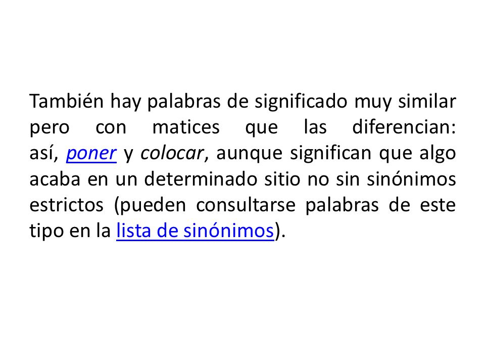 También hay palabras de significado muy similar pero con matices que las diferencian: así, poner y colocar, aunque significan que algo acaba en un determinado sitio no sin sinónimos estrictos (pueden consultarse palabras de este tipo en la lista de sinónimos).
