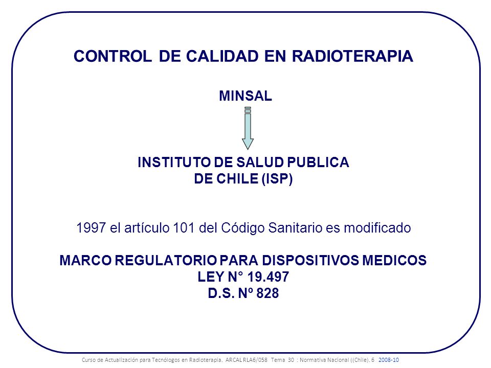 CONTROL DE CALIDAD EN RADIOTERAPIA MINSAL INSTITUTO DE SALUD PUBLICA DE CHILE (ISP) 1997 el artículo 101 del Código Sanitario es modificado MARCO REGULATORIO PARA DISPOSITIVOS MEDICOS LEY N° D.S. Nº 828