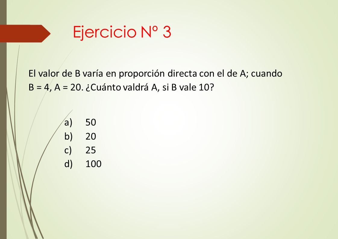 Ejercicio Nº 3 El valor de B varía en proporción directa con el de A; cuando B = 4, A = 20. ¿Cuánto valdrá A, si B vale 10