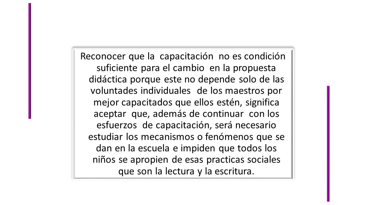 Reconocer que la capacitación no es condición suficiente para el cambio en la propuesta didáctica porque este no depende solo de las voluntades individuales de los maestros por mejor capacitados que ellos estén, significa aceptar que, además de continuar con los esfuerzos de capacitación, será necesario estudiar los mecanismos o fenómenos que se dan en la escuela e impiden que todos los niños se apropien de esas practicas sociales que son la lectura y la escritura.