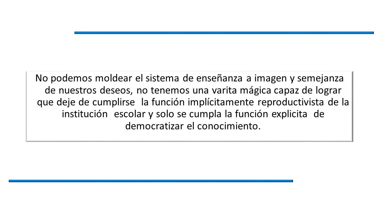 No podemos moldear el sistema de enseñanza a imagen y semejanza de nuestros deseos, no tenemos una varita mágica capaz de lograr que deje de cumplirse la función implícitamente reproductivista de la institución escolar y solo se cumpla la función explicita de democratizar el conocimiento.