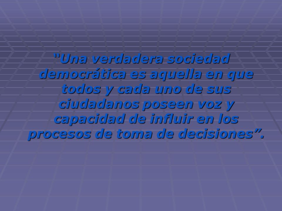 Una verdadera sociedad democrática es aquella en que todos y cada uno de sus ciudadanos poseen voz y capacidad de influir en los procesos de toma de decisiones .