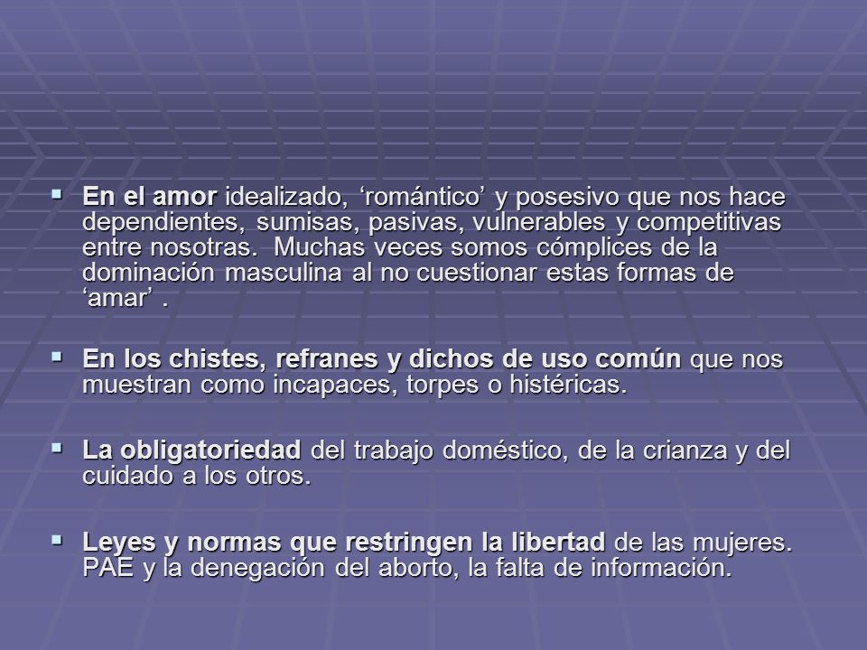En el amor idealizado, ‘romántico’ y posesivo que nos hace dependientes, sumisas, pasivas, vulnerables y competitivas entre nosotras. Muchas veces somos cómplices de la dominación masculina al no cuestionar estas formas de ‘amar’ .