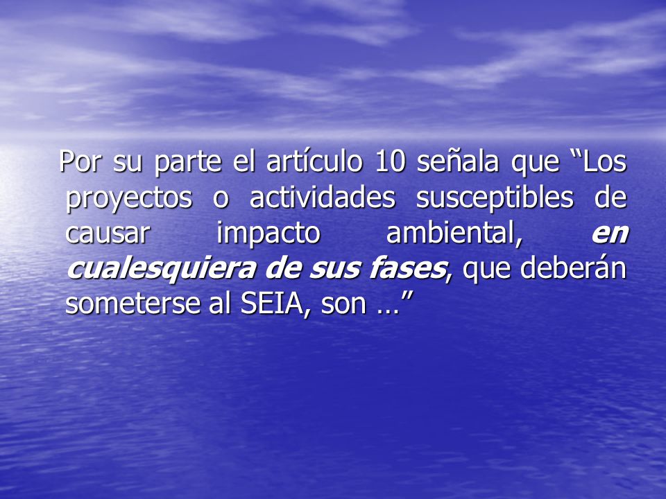 Por su parte el artículo 10 señala que Los proyectos o actividades susceptibles de causar impacto ambiental, en cualesquiera de sus fases, que deberán someterse al SEIA, son …