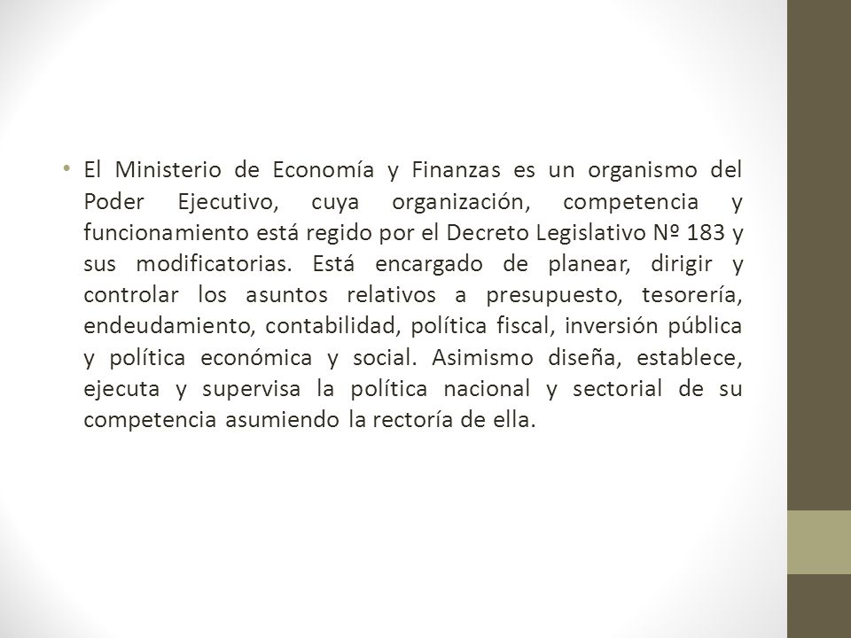 El Ministerio de Economía y Finanzas es un organismo del Poder Ejecutivo, cuya organización, competencia y funcionamiento está regido por el Decreto Legislativo Nº 183 y sus modificatorias.