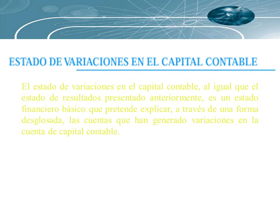 El estado de variaciones en el capital contable, al igual que el estado de resultados presentado anteriormente, es un estado financiero básico que pretende explicar, a través de una forma desglosada, las cuentas que han generado variaciones en la cuenta de capital contable.