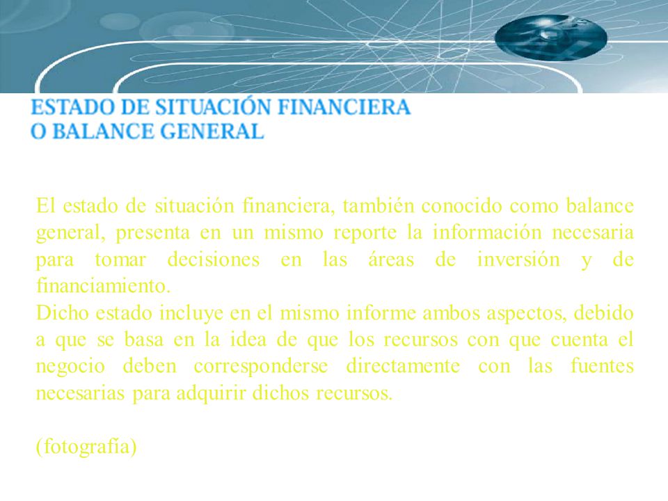 El estado de situación financiera, también conocido como balance general, presenta en un mismo reporte la información necesaria para tomar decisiones en las áreas de inversión y de financiamiento.