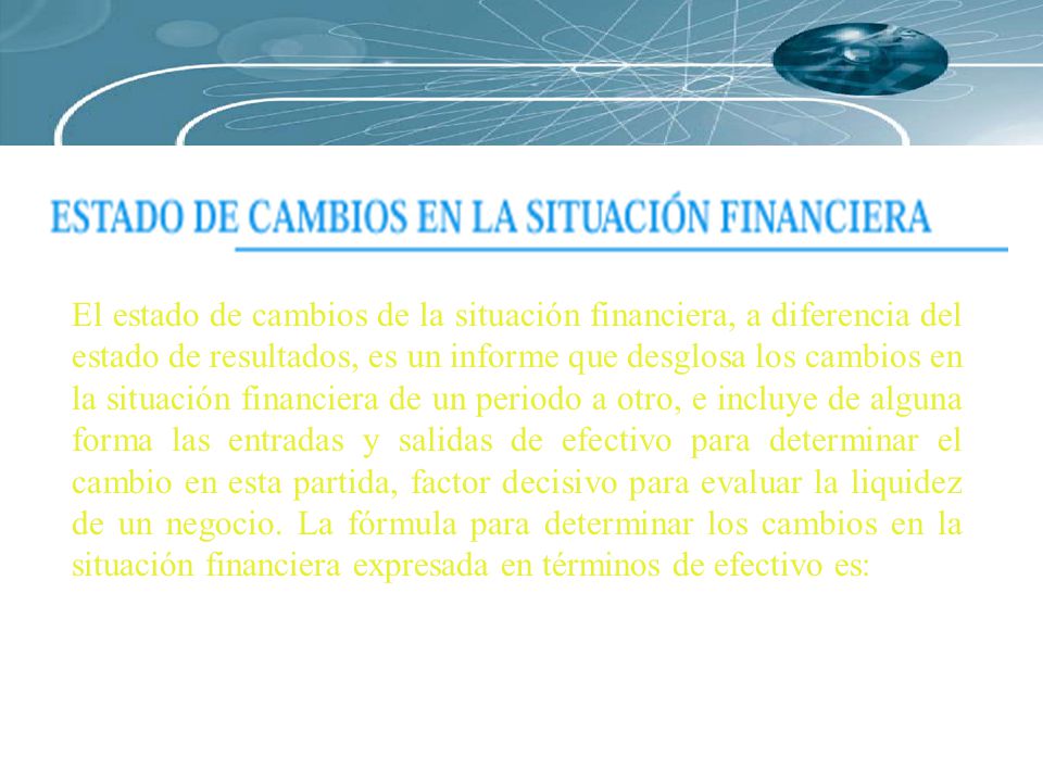 El estado de cambios de la situación financiera, a diferencia del estado de resultados, es un informe que desglosa los cambios en la situación financiera de un periodo a otro, e incluye de alguna forma las entradas y salidas de efectivo para determinar el cambio en esta partida, factor decisivo para evaluar la liquidez de un negocio.