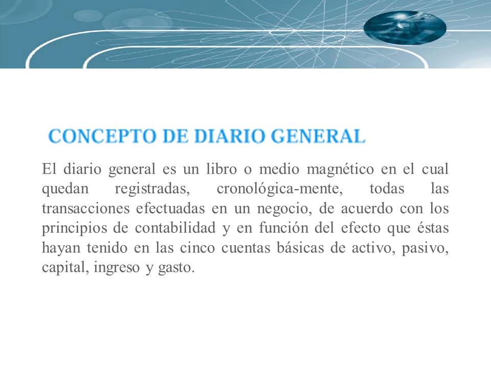 El diario general es un libro o medio magnético en el cual quedan registradas, cronológica-mente, todas las transacciones efectuadas en un negocio, de acuerdo con los principios de contabilidad y en función del efecto que éstas hayan tenido en las cinco cuentas básicas de activo, pasivo, capital, ingreso y gasto.