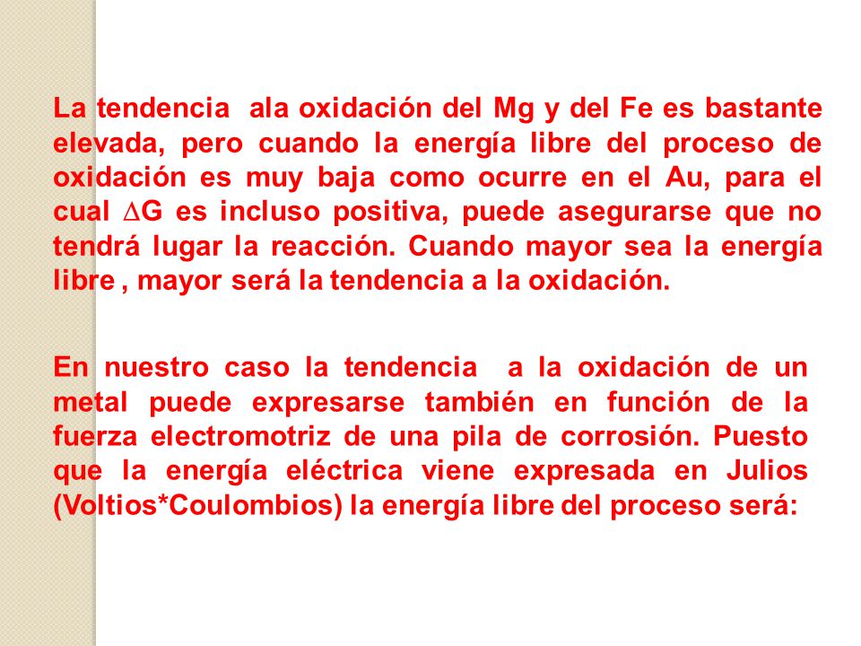 La tendencia ala oxidación del Mg y del Fe es bastante elevada, pero cuando la energía libre del proceso de oxidación es muy baja como ocurre en el Au, para el cual DG es incluso positiva, puede asegurarse que no tendrá lugar la reacción. Cuando mayor sea la energía libre , mayor será la tendencia a la oxidación.