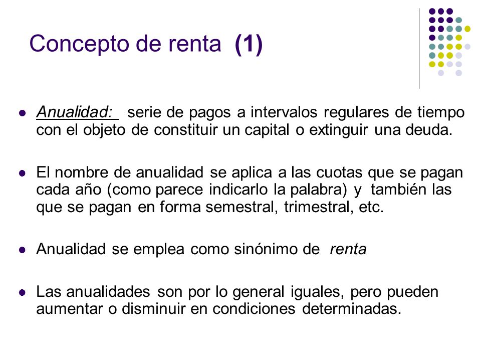 Concepto de renta (1) Anualidad: serie de pagos a intervalos regulares de tiempo con el objeto de constituir un capital o extinguir una deuda.