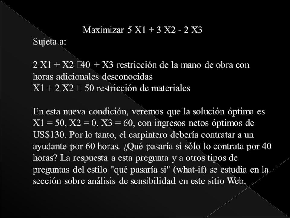 Maximizar 5 X1 + 3 X2 - 2 X3 Sujeta a: 2 X1 + X2 £40 + X3 restricción de la mano de obra con horas adicionales desconocidas X1 + 2 X2 £ 50 restricción de materiales En esta nueva condición, veremos que la solución óptima es X1 = 50, X2 = 0, X3 = 60, con ingresos netos óptimos de US$130.