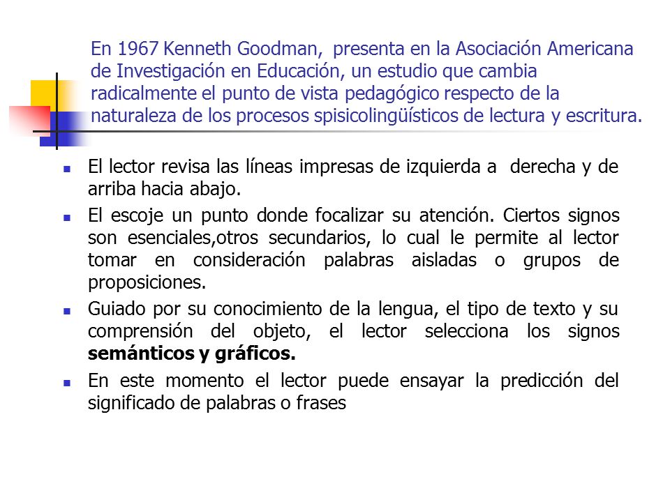 En 1967 Kenneth Goodman, presenta en la Asociación Americana de Investigación en Educación, un estudio que cambia radicalmente el punto de vista pedagógico respecto de la naturaleza de los procesos spisicolingüísticos de lectura y escritura.
