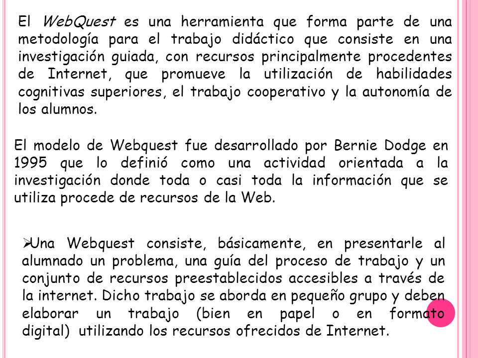 El WebQuest es una herramienta que forma parte de una metodología para el trabajo didáctico que consiste en una investigación guiada, con recursos principalmente procedentes de Internet, que promueve la utilización de habilidades cognitivas superiores, el trabajo cooperativo y la autonomía de los alumnos.