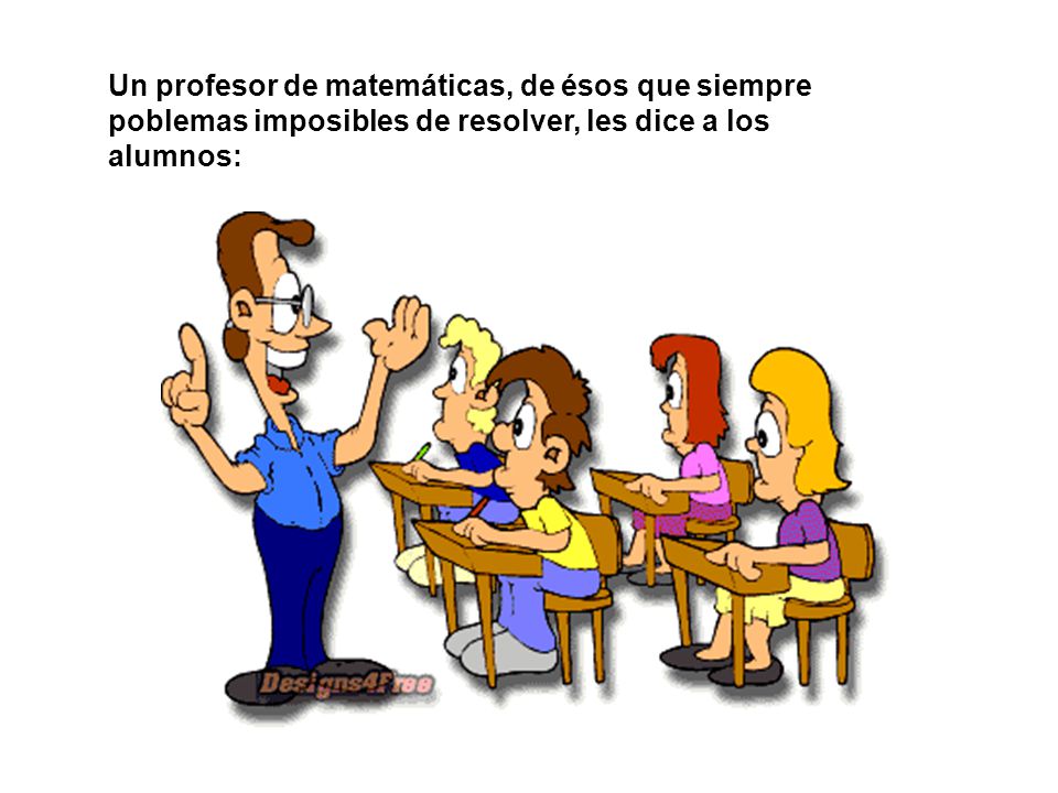 Un profesor de matemáticas, de ésos que siempre poblemas imposibles de resolver, les dice a los alumnos: