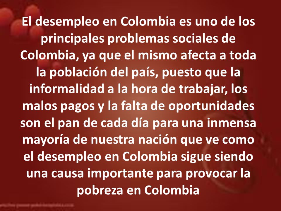 El desempleo en Colombia es uno de los principales problemas sociales de Colombia, ya que el mismo afecta a toda la población del país, puesto que la informalidad a la hora de trabajar, los malos pagos y la falta de oportunidades son el pan de cada día para una inmensa mayoría de nuestra nación que ve como el desempleo en Colombia sigue siendo una causa importante para provocar la pobreza en Colombia
