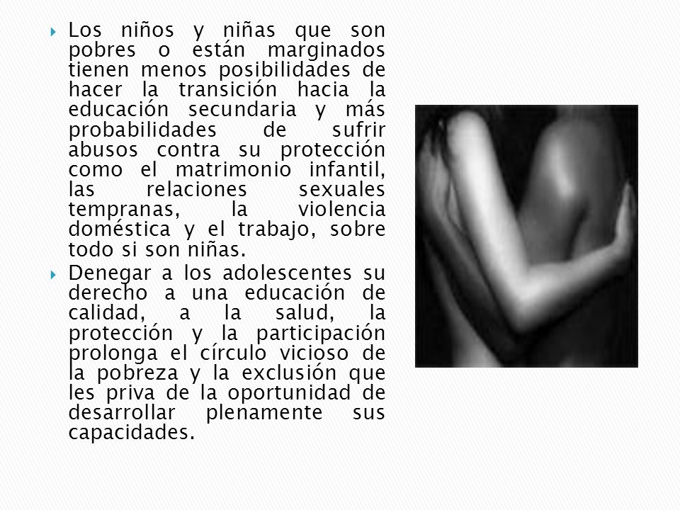 Los niños y niñas que son pobres o están marginados tienen menos posibilidades de hacer la transición hacia la educación secundaria y más probabilidades de sufrir abusos contra su protección como el matrimonio infantil, las relaciones sexuales tempranas, la violencia doméstica y el trabajo, sobre todo si son niñas.