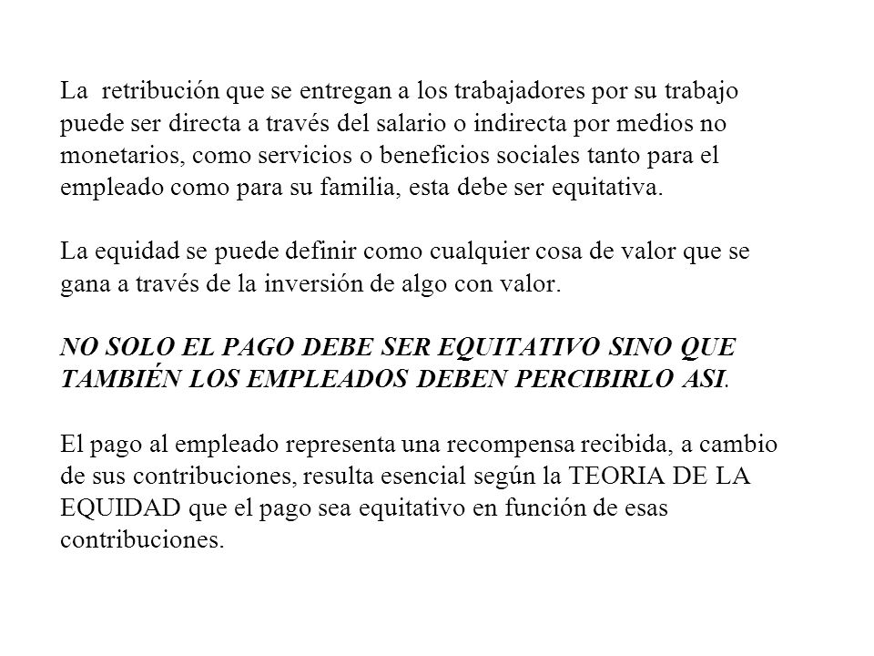La retribución que se entregan a los trabajadores por su trabajo puede ser directa a través del salario o indirecta por medios no monetarios, como servicios o beneficios sociales tanto para el empleado como para su familia, esta debe ser equitativa.