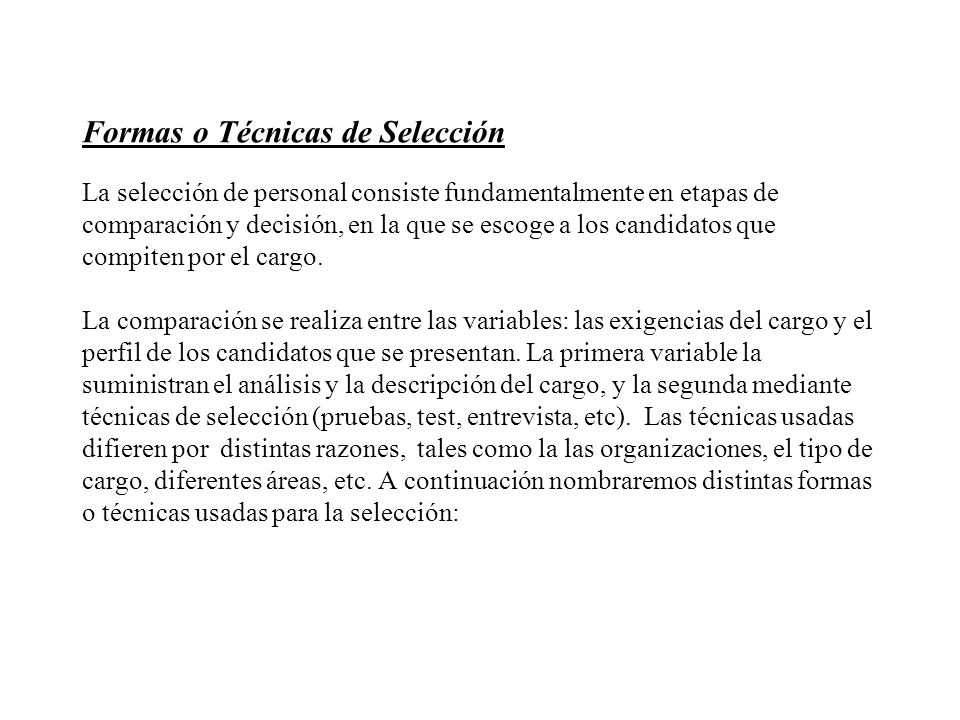 Formas o Técnicas de Selección La selección de personal consiste fundamentalmente en etapas de comparación y decisión, en la que se escoge a los candidatos que compiten por el cargo.