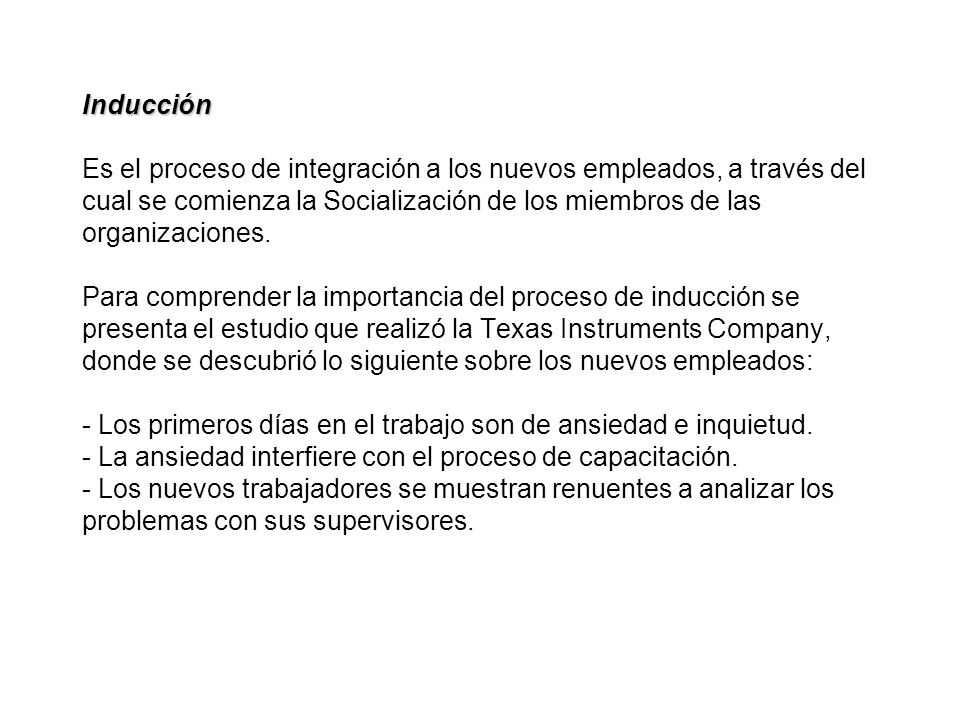 Inducción Es el proceso de integración a los nuevos empleados, a través del cual se comienza la Socialización de los miembros de las organizaciones.
