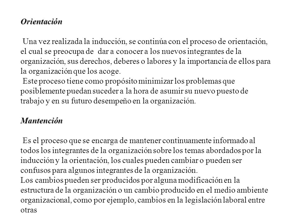 Orientación Una vez realizada la inducción, se continúa con el proceso de orientación, el cual se preocupa de dar a conocer a los nuevos integrantes de la organización, sus derechos, deberes o labores y la importancia de ellos para la organización que los acoge.