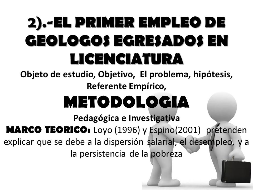 2).-EL PRIMER EMPLEO DE GEOLOGOS EGRESADOS EN LICENCIATURA Objeto de estudio, Objetivo, El problema, hipótesis, Referente Empírico, METODOLOGIA Pedagógica e Investigativa MARCO TEORICO: Loyo (1996) y Espino(2001) pretenden explicar que se debe a la dispersión salarial, el desempleo, y a la persistencia de la pobreza