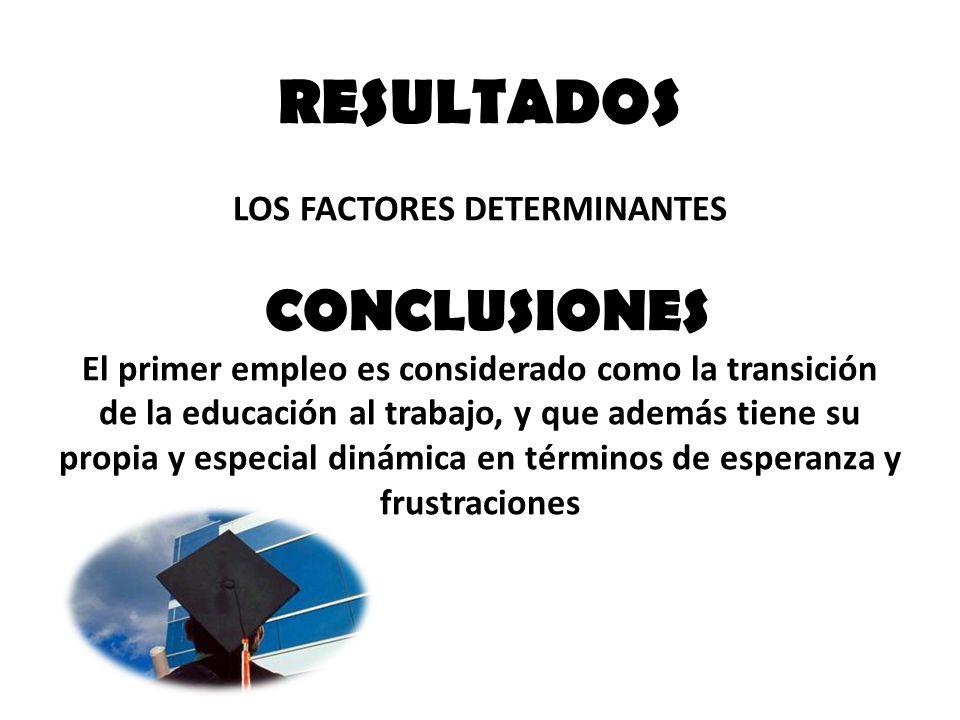 RESULTADOS LOS FACTORES DETERMINANTES CONCLUSIONES El primer empleo es considerado como la transición de la educación al trabajo, y que además tiene su propia y especial dinámica en términos de esperanza y frustraciones