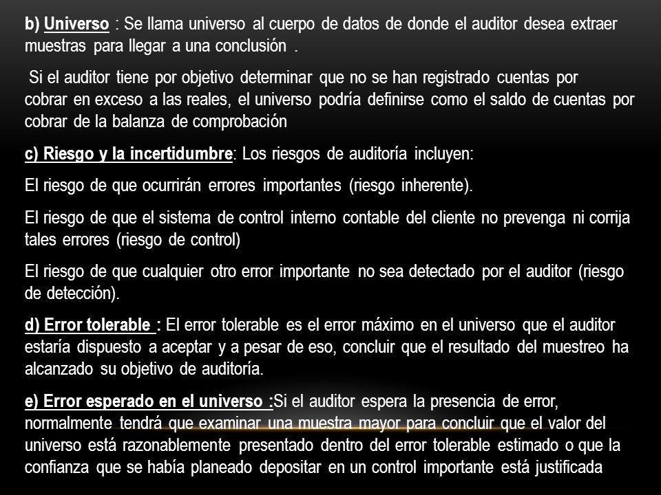 b) Universo : Se llama universo al cuerpo de datos de donde el auditor desea extraer muestras para llegar a una conclusión .