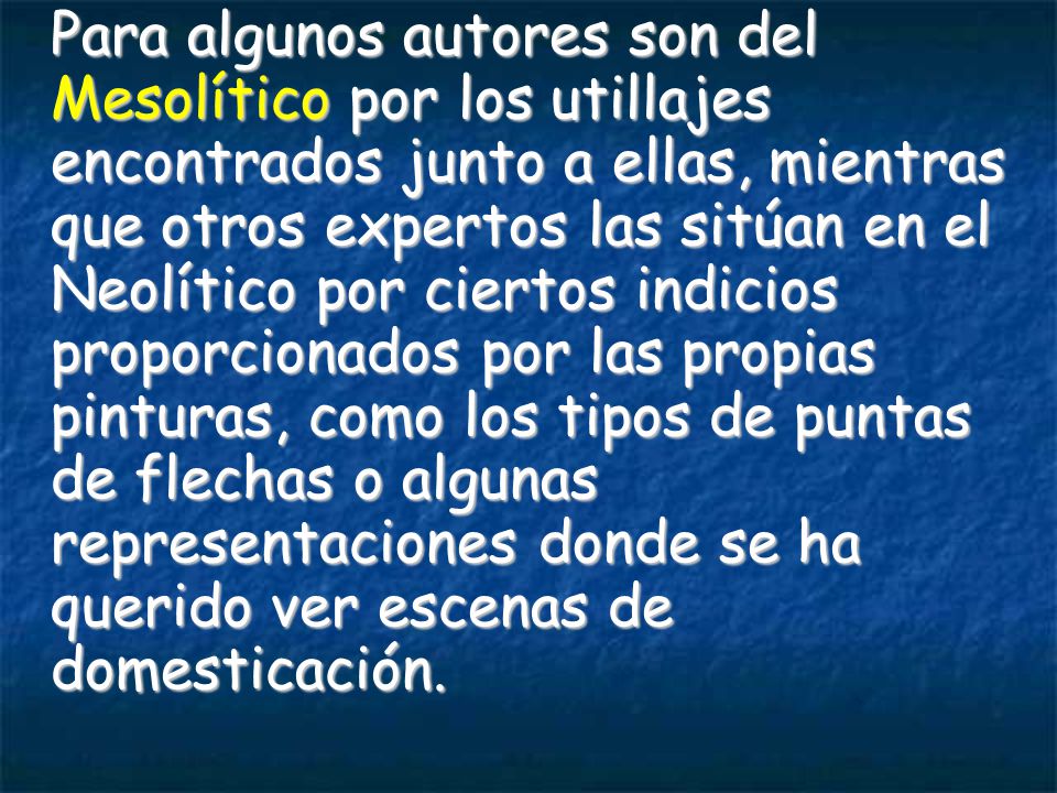 Para algunos autores son del Mesolítico por los utillajes encontrados junto a ellas, mientras que otros expertos las sitúan en el Neolítico por ciertos indicios proporcionados por las propias pinturas, como los tipos de puntas de flechas o algunas representaciones donde se ha querido ver escenas de domesticación.