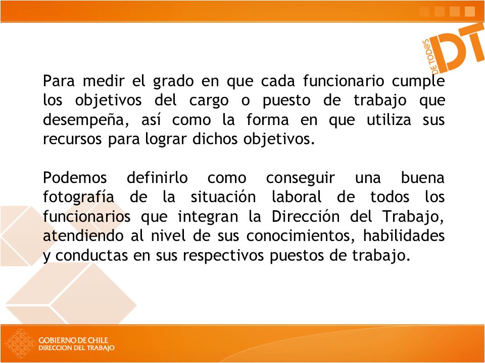Para medir el grado en que cada funcionario cumple los objetivos del cargo o puesto de trabajo que desempeña, así como la forma en que utiliza sus recursos para lograr dichos objetivos.