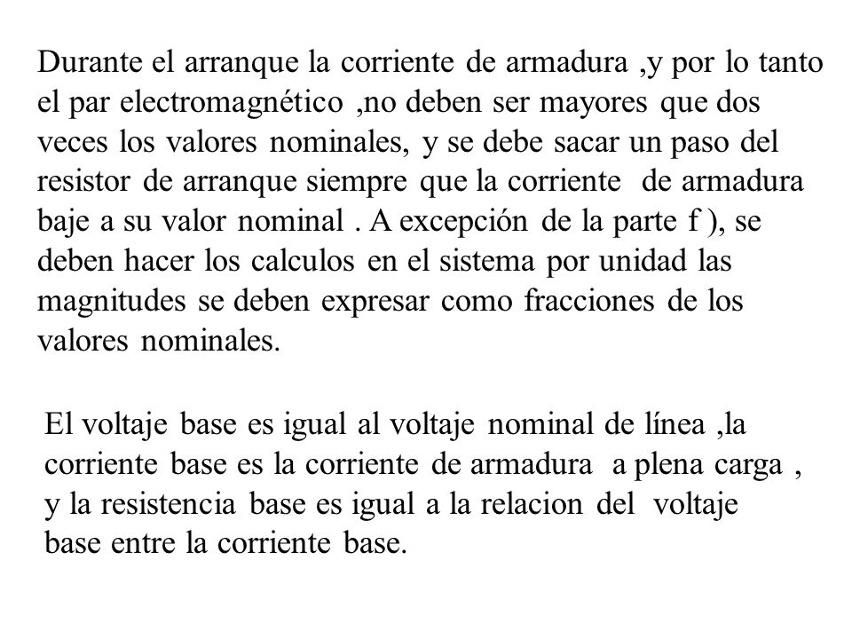 Durante el arranque la corriente de armadura ,y por lo tanto el par electromagnético ,no deben ser mayores que dos veces los valores nominales, y se debe sacar un paso del resistor de arranque siempre que la corriente de armadura baje a su valor nominal . A excepción de la parte f ), se deben hacer los calculos en el sistema por unidad las magnitudes se deben expresar como fracciones de los valores nominales.