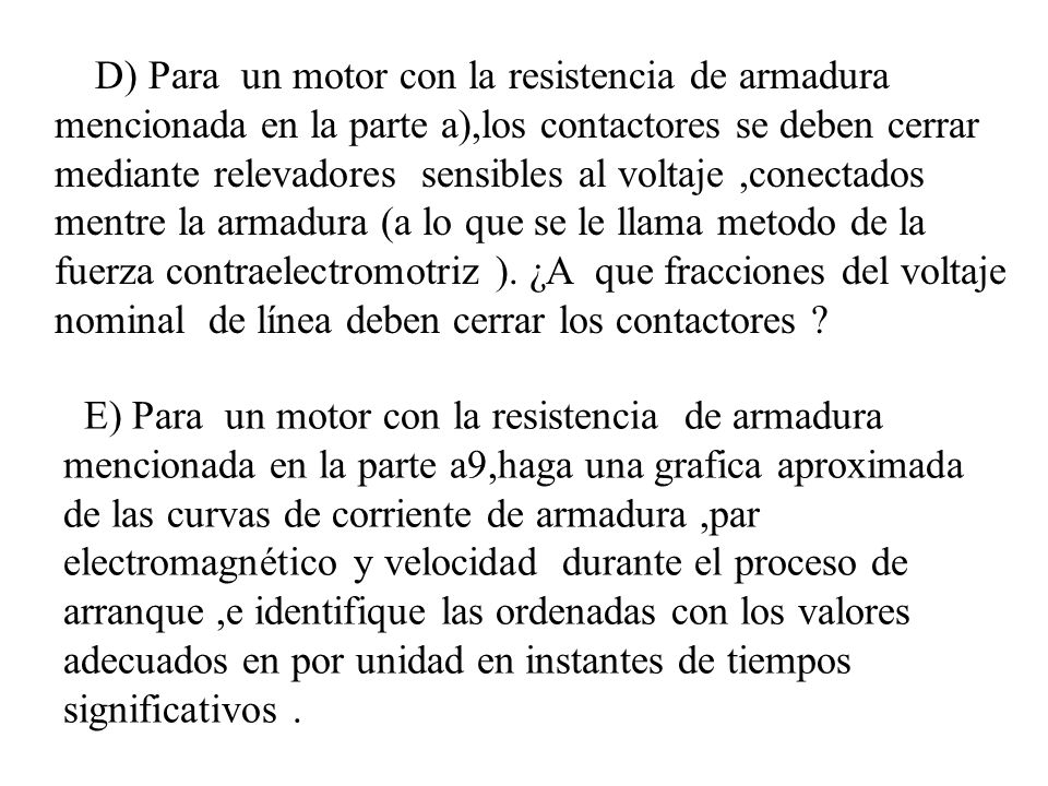 D) Para un motor con la resistencia de armadura mencionada en la parte a),los contactores se deben cerrar mediante relevadores sensibles al voltaje ,conectados mentre la armadura (a lo que se le llama metodo de la fuerza contraelectromotriz ). ¿A que fracciones del voltaje nominal de línea deben cerrar los contactores
