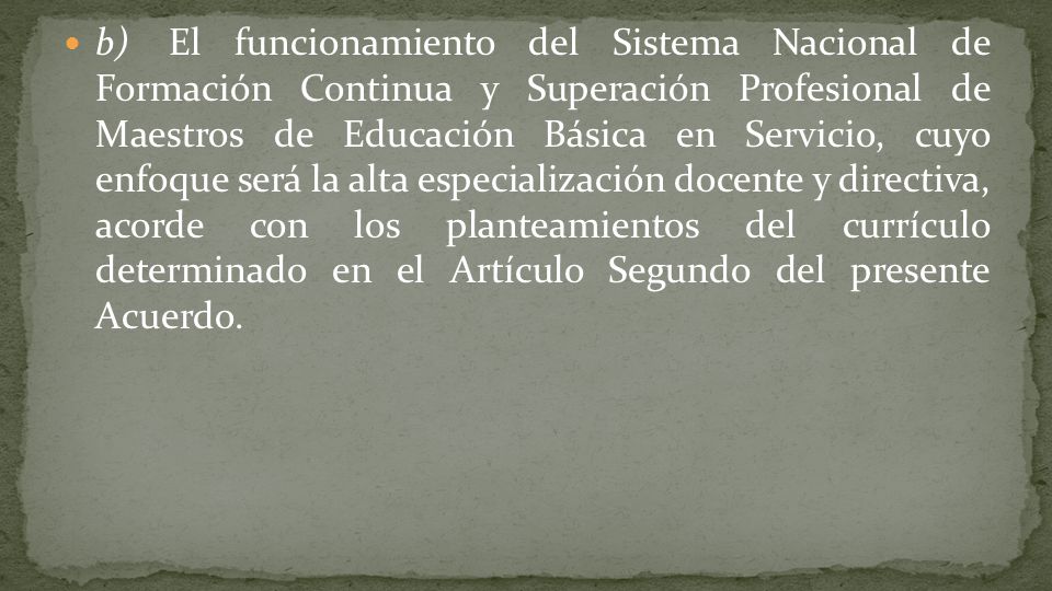 b) El funcionamiento del Sistema Nacional de Formación Continua y Superación Profesional de Maestros de Educación Básica en Servicio, cuyo enfoque será la alta especialización docente y directiva, acorde con los planteamientos del currículo determinado en el Artículo Segundo del presente Acuerdo.