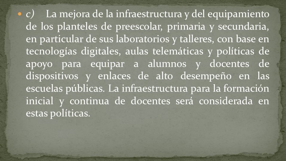 c) La mejora de la infraestructura y del equipamiento de los planteles de preescolar, primaria y secundaria, en particular de sus laboratorios y talleres, con base en tecnologías digitales, aulas telemáticas y políticas de apoyo para equipar a alumnos y docentes de dispositivos y enlaces de alto desempeño en las escuelas públicas.