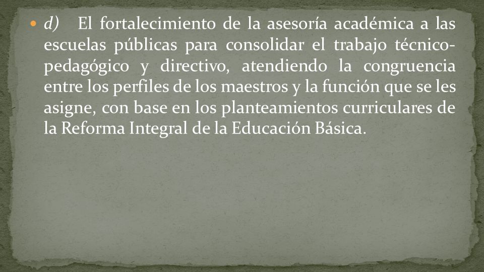 d) El fortalecimiento de la asesoría académica a las escuelas públicas para consolidar el trabajo técnico- pedagógico y directivo, atendiendo la congruencia entre los perfiles de los maestros y la función que se les asigne, con base en los planteamientos curriculares de la Reforma Integral de la Educación Básica.