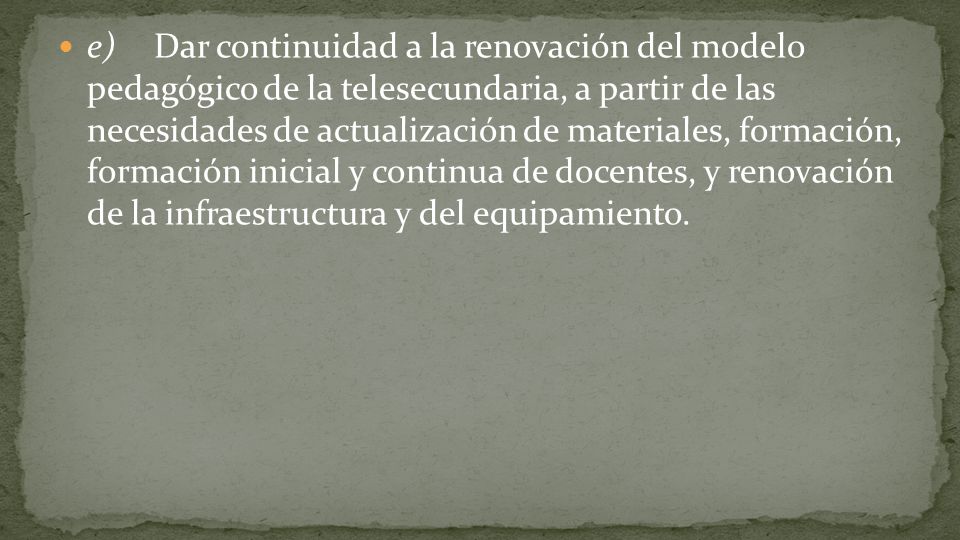 e) Dar continuidad a la renovación del modelo pedagógico de la telesecundaria, a partir de las necesidades de actualización de materiales, formación, formación inicial y continua de docentes, y renovación de la infraestructura y del equipamiento.