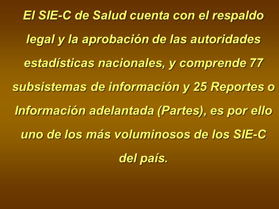 El SIE-C de Salud cuenta con el respaldo legal y la aprobación de las autoridades estadísticas nacionales, y comprende 77 subsistemas de información y 25 Reportes o Información adelantada (Partes), es por ello uno de los más voluminosos de los SIE-C del país.