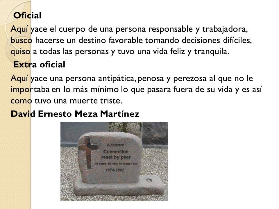 Oficial Aquí yace el cuerpo de una persona responsable y trabajadora, busco hacerse un destino favorable tomando decisiones difíciles, quiso a todas las personas y tuvo una vida feliz y tranquila.