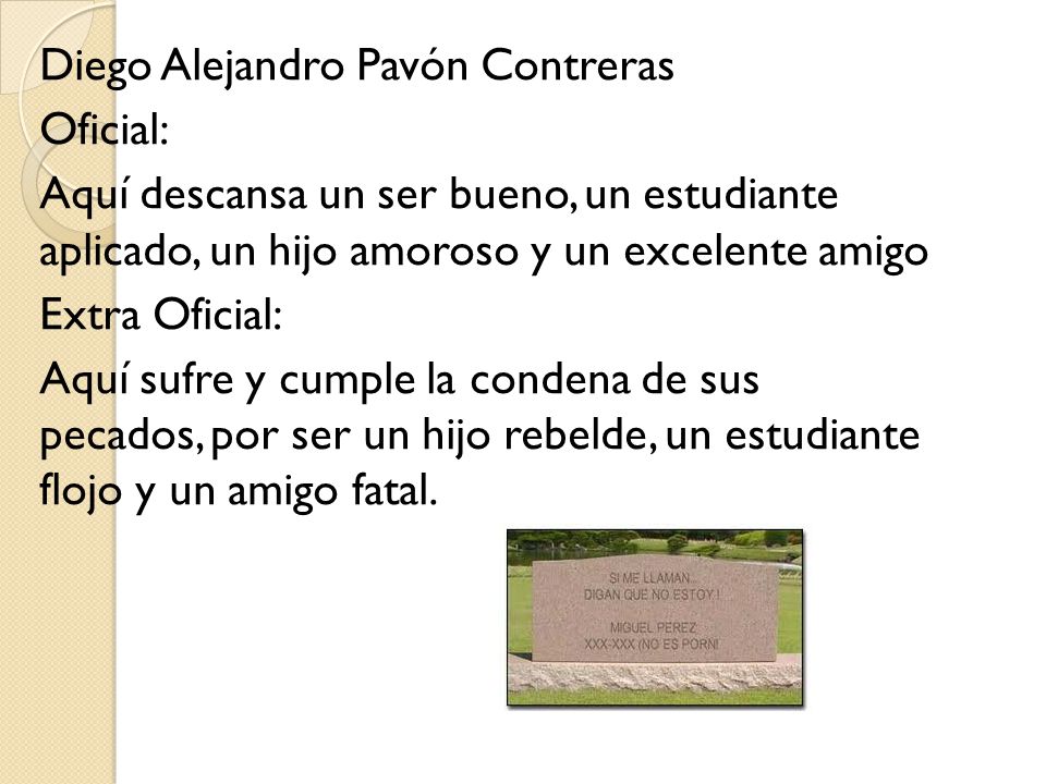 Diego Alejandro Pavón Contreras Oficial: Aquí descansa un ser bueno, un estudiante aplicado, un hijo amoroso y un excelente amigo Extra Oficial: Aquí sufre y cumple la condena de sus pecados, por ser un hijo rebelde, un estudiante flojo y un amigo fatal.