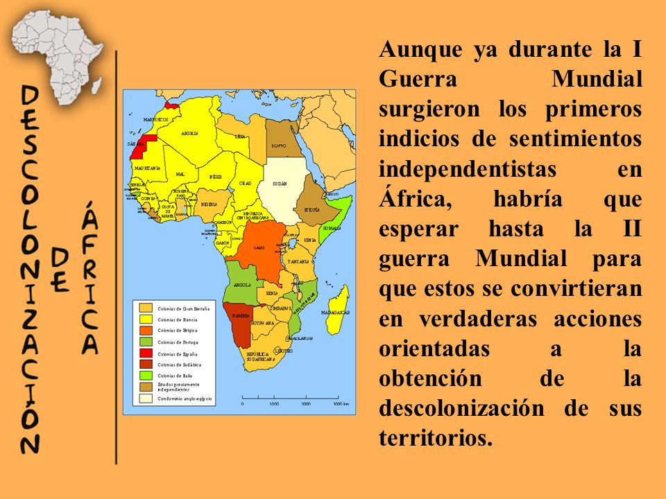 Aunque ya durante la I Guerra Mundial surgieron los primeros indicios de sentimientos independentistas en África, habría que esperar hasta la II guerra Mundial para que estos se convirtieran en verdaderas acciones orientadas a la obtención de la descolonización de sus territorios.