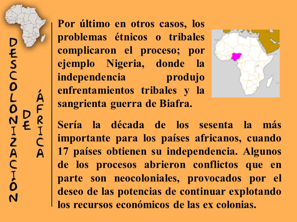 Por último en otros casos, los problemas étnicos o tribales complicaron el proceso; por ejemplo Nigeria, donde la independencia produjo enfrentamientos tribales y la sangrienta guerra de Biafra.
