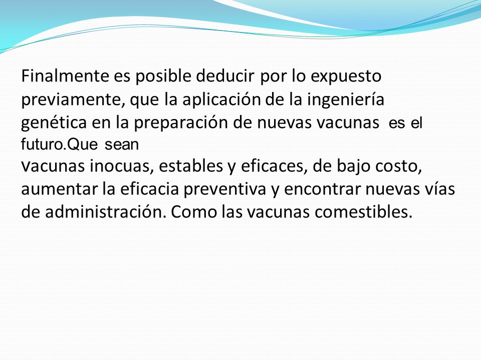 Finalmente es posible deducir por lo expuesto previamente, que la aplicación de la ingeniería genética en la preparación de nuevas vacunas es el futuro.Que sean vacunas inocuas, estables y eficaces, de bajo costo, aumentar la eficacia preventiva y encontrar nuevas vías de administración.
