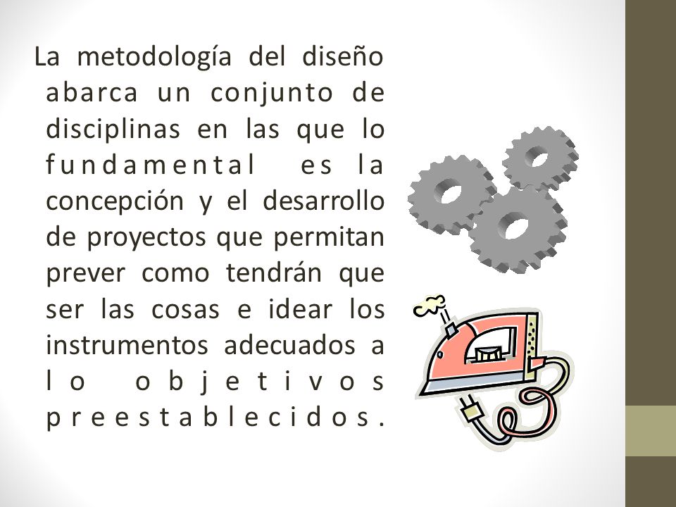 La metodología del diseño abarca un conjunto de disciplinas en las que lo fundamental es la concepción y el desarrollo de proyectos que permitan prever como tendrán que ser las cosas e idear los instrumentos adecuados a lo objetivos preestablecidos.